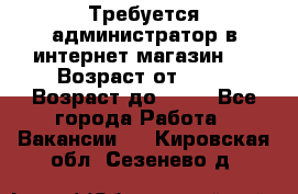 Требуется администратор в интернет магазин.  › Возраст от ­ 22 › Возраст до ­ 40 - Все города Работа » Вакансии   . Кировская обл.,Сезенево д.